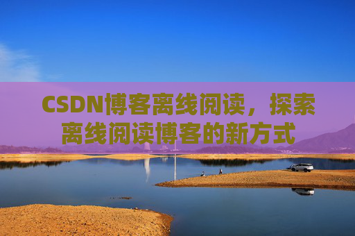 CSDN博客离线阅读，探索离线阅读博客的新方式